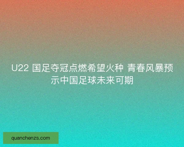 U22 国足夺冠点燃希望火种 青春风暴预示中国足球未来可期