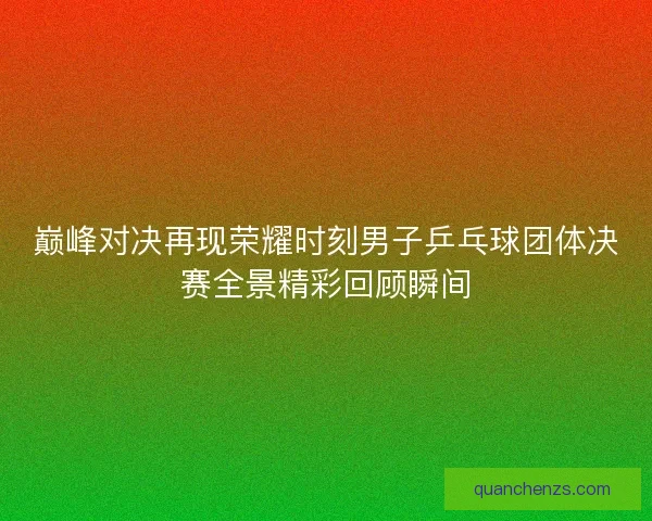 巅峰对决再现荣耀时刻男子乒乓球团体决赛全景精彩回顾瞬间 巅峰对决再现荣耀时刻男子乒乓球团体决赛全景精彩回顾瞬间