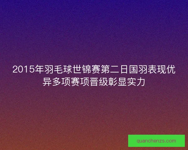 2015年羽毛球世锦赛第二日国羽表现优异多项赛项晋级彰显实力