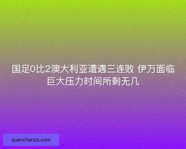 国足0比2澳大利亚遭遇三连败 伊万面临巨大压力时间所剩无几