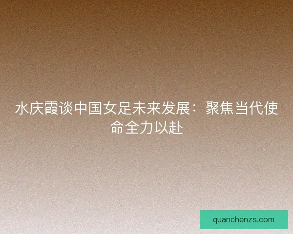 水庆霞谈中国女足未来发展：聚焦当代使命全力以赴