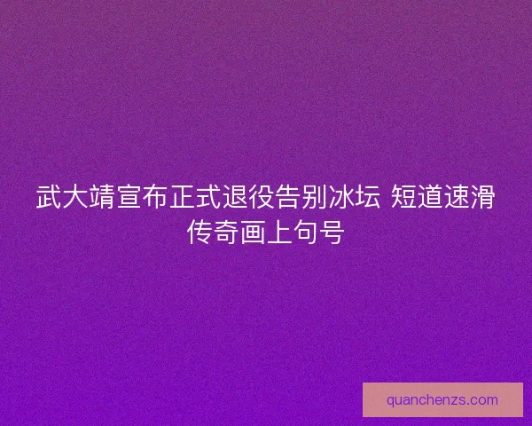 武大靖宣布正式退役告别冰坛 短道速滑传奇画上句号