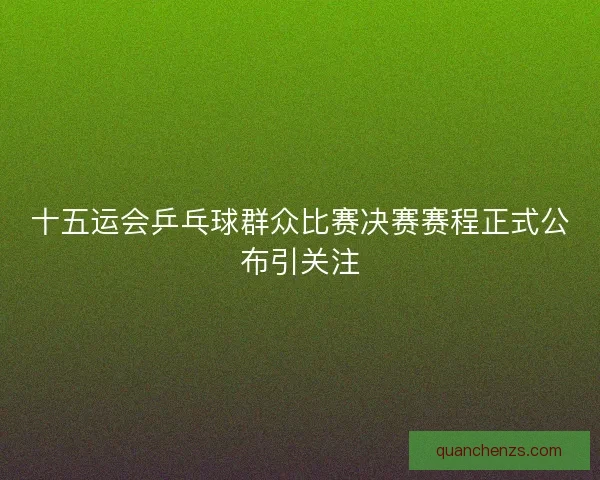 十五运会乒乓球群众比赛决赛赛程正式公布引关注